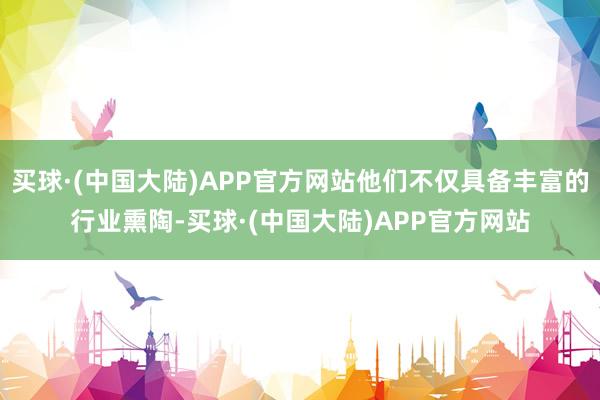 买球·(中国大陆)APP官方网站他们不仅具备丰富的行业熏陶-买球·(中国大陆)APP官方网站