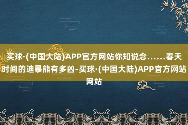 买球·(中国大陆)APP官方网站你知说念……春天时间的迪暴熊有多凶-买球·(中国大陆)APP官方网站