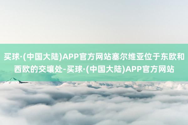 买球·(中国大陆)APP官方网站塞尔维亚位于东欧和西欧的交壤处-买球·(中国大陆)APP官方网站