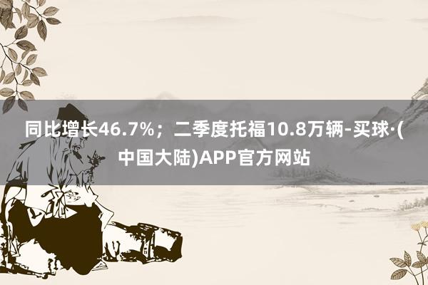 同比增长46.7%；二季度托福10.8万辆-买球·(中国大陆)APP官方网站