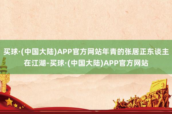 买球·(中国大陆)APP官方网站年青的张居正东谈主在江湖-买球·(中国大陆)APP官方网站