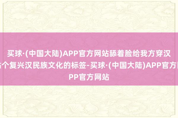 买球·(中国大陆)APP官方网站舔着脸给我方穿汉服贴个复兴汉民族文化的标签-买球·(中国大陆)APP官方网站