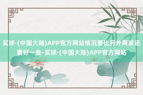 买球·(中国大陆)APP官方网站情况要比另外两家还要好一些-买球·(中国大陆)APP官方网站