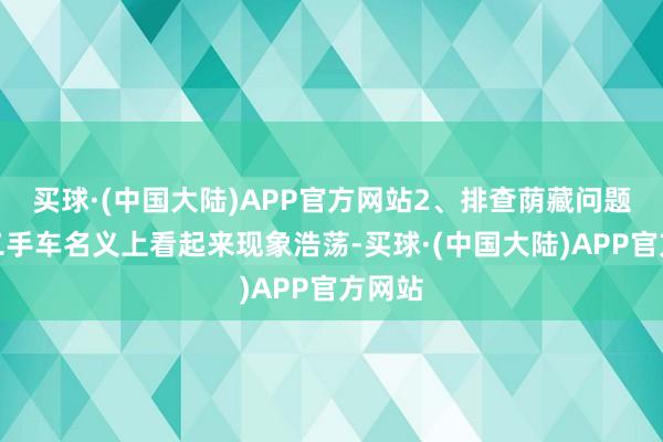 买球·(中国大陆)APP官方网站2、排查荫藏问题好多二手车名义上看起来现象浩荡-买球·(中国大陆)APP官方网站