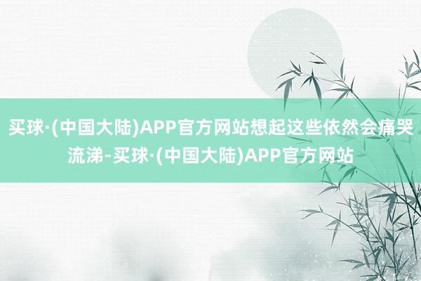 买球·(中国大陆)APP官方网站想起这些依然会痛哭流涕-买球·(中国大陆)APP官方网站