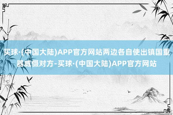 买球·(中国大陆)APP官方网站两边各自使出镇国重器威慑对方-买球·(中国大陆)APP官方网站