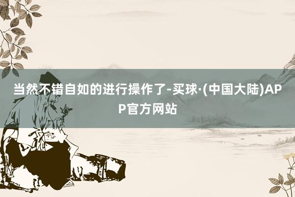 当然不错自如的进行操作了-买球·(中国大陆)APP官方网站