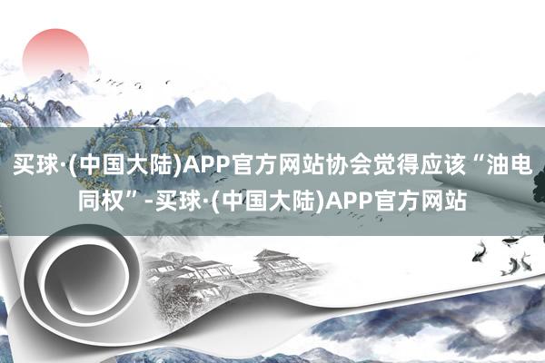 买球·(中国大陆)APP官方网站协会觉得应该“油电同权”-买球·(中国大陆)APP官方网站