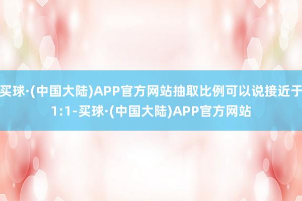 买球·(中国大陆)APP官方网站抽取比例可以说接近于1:1-买球·(中国大陆)APP官方网站