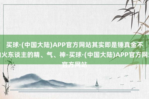 买球·(中国大陆)APP官方网站其实即是锤真金不怕火东谈主的精、气、神-买球·(中国大陆)APP官方网站