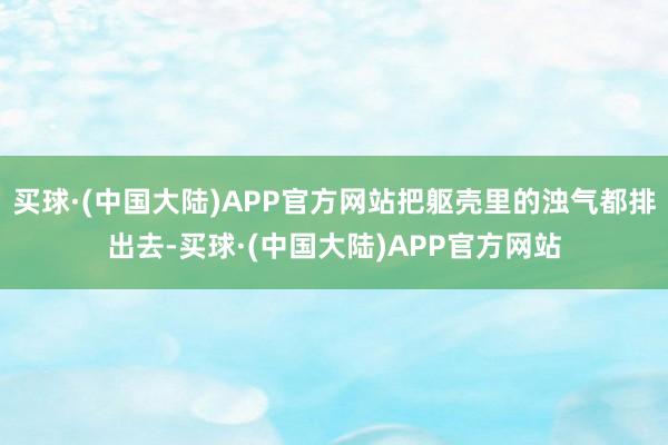 买球·(中国大陆)APP官方网站把躯壳里的浊气都排出去-买球·(中国大陆)APP官方网站