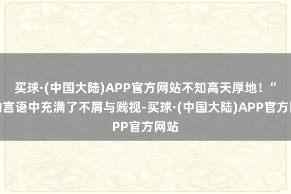 买球·(中国大陆)APP官方网站不知高天厚地！”他的言语中充满了不屑与贱视-买球·(中国大陆)APP官方网站