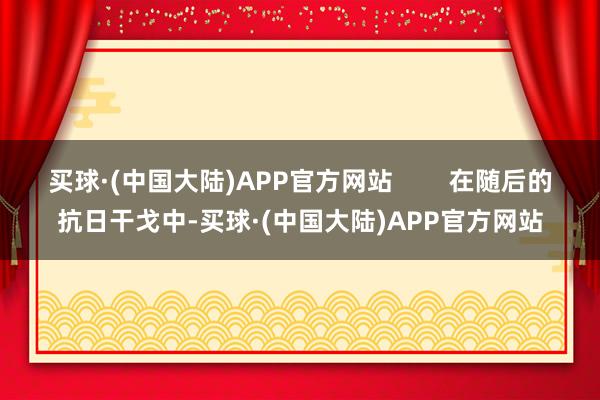 买球·(中国大陆)APP官方网站        在随后的抗日干戈中-买球·(中国大陆)APP官方网站