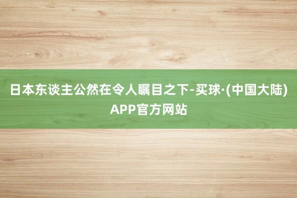 日本东谈主公然在令人瞩目之下-买球·(中国大陆)APP官方网站