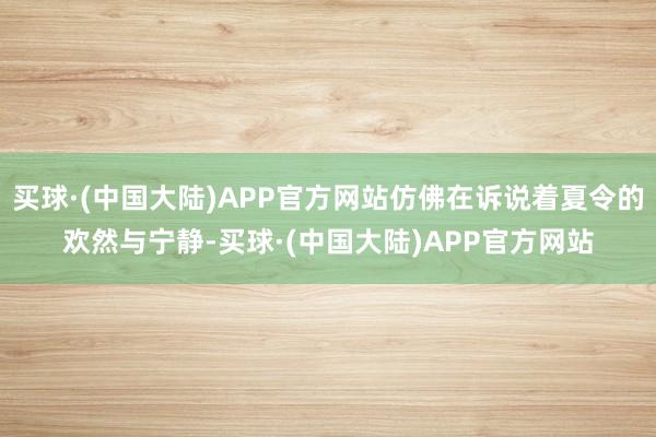 买球·(中国大陆)APP官方网站仿佛在诉说着夏令的欢然与宁静-买球·(中国大陆)APP官方网站