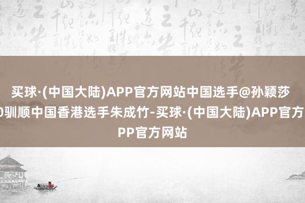 买球·(中国大陆)APP官方网站中国选手@孙颖莎 4比0驯顺中国香港选手朱成竹-买球·(中国大陆)APP官方网站