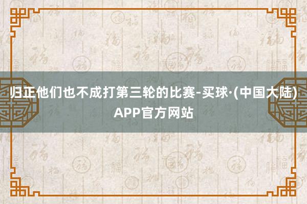 归正他们也不成打第三轮的比赛-买球·(中国大陆)APP官方网站