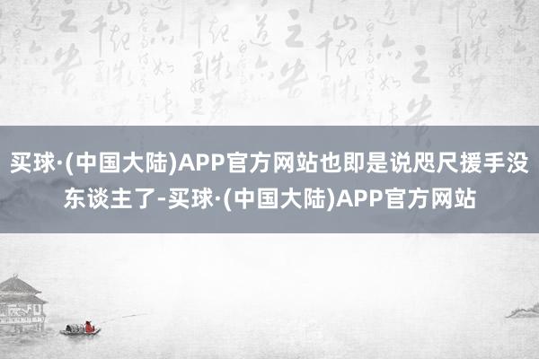 买球·(中国大陆)APP官方网站也即是说咫尺援手没东谈主了-买球·(中国大陆)APP官方网站