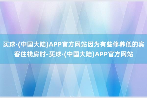 买球·(中国大陆)APP官方网站因为有些修养低的宾客住栈房时-买球·(中国大陆)APP官方网站