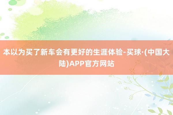 本以为买了新车会有更好的生涯体验-买球·(中国大陆)APP官方网站