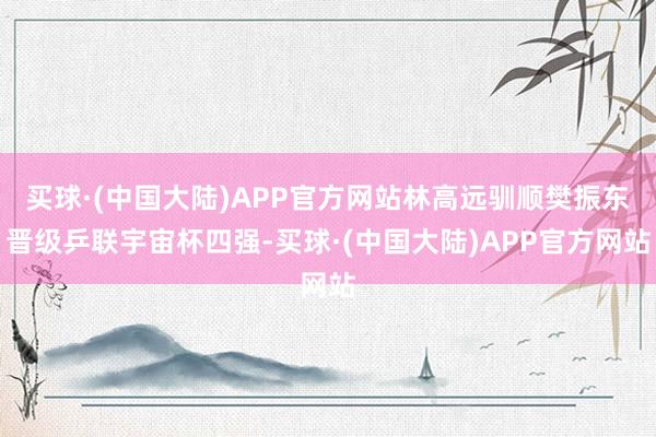 买球·(中国大陆)APP官方网站林高远驯顺樊振东晋级乒联宇宙杯四强-买球·(中国大陆)APP官方网站