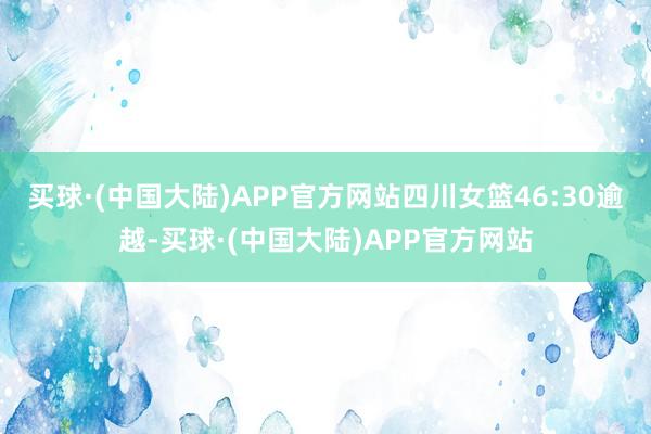 买球·(中国大陆)APP官方网站四川女篮46:30逾越-买球·(中国大陆)APP官方网站