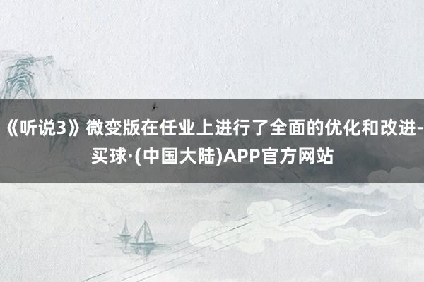 《听说3》微变版在任业上进行了全面的优化和改进-买球·(中国大陆)APP官方网站