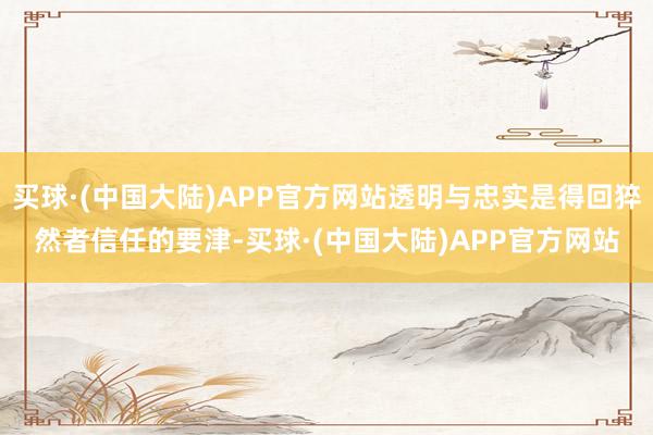 买球·(中国大陆)APP官方网站透明与忠实是得回猝然者信任的要津-买球·(中国大陆)APP官方网站