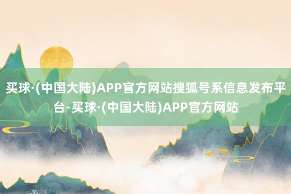 买球·(中国大陆)APP官方网站搜狐号系信息发布平台-买球·(中国大陆)APP官方网站