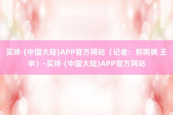 买球·(中国大陆)APP官方网站（记者：郭雨祺 王申）-买球·(中国大陆)APP官方网站