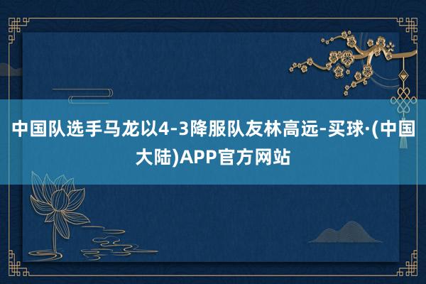 中国队选手马龙以4-3降服队友林高远-买球·(中国大陆)APP官方网站