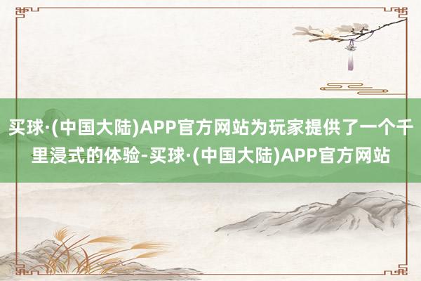 买球·(中国大陆)APP官方网站为玩家提供了一个千里浸式的体验-买球·(中国大陆)APP官方网站