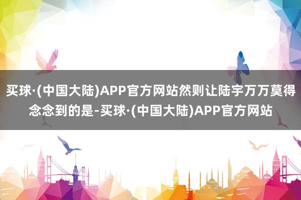 买球·(中国大陆)APP官方网站然则让陆宇万万莫得念念到的是-买球·(中国大陆)APP官方网站