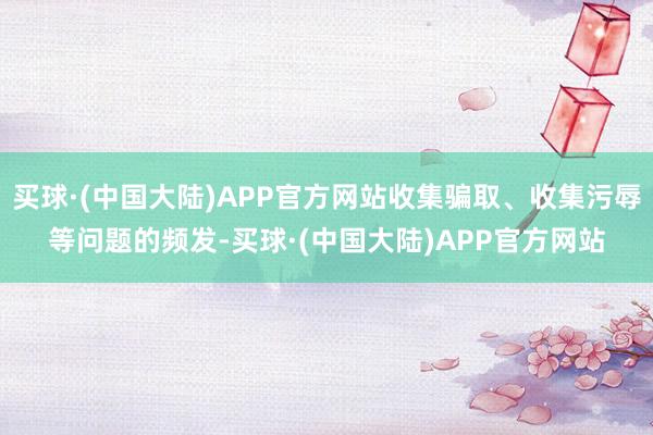 买球·(中国大陆)APP官方网站收集骗取、收集污辱等问题的频发-买球·(中国大陆)APP官方网站