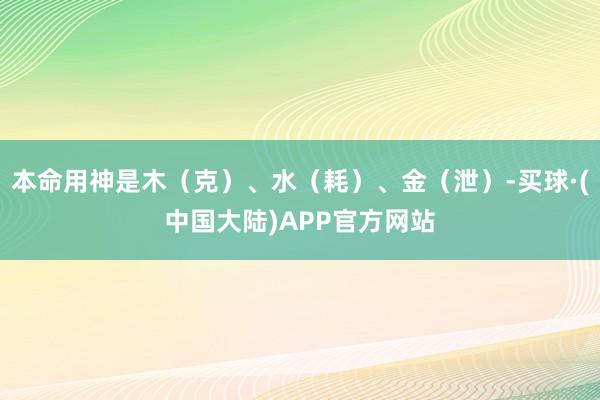 本命用神是木（克）、水（耗）、金（泄）-买球·(中国大陆)APP官方网站