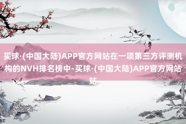 买球·(中国大陆)APP官方网站在一项第三方评测机构的NVH排名榜中-买球·(中国大陆)APP官方网站