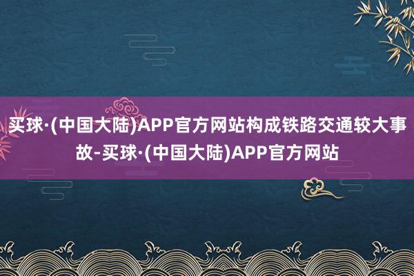 买球·(中国大陆)APP官方网站构成铁路交通较大事故-买球·(中国大陆)APP官方网站