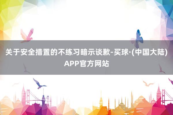 关于安全措置的不练习暗示谈歉-买球·(中国大陆)APP官方网站