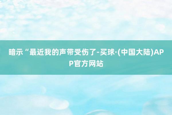 暗示“最近我的声带受伤了-买球·(中国大陆)APP官方网站