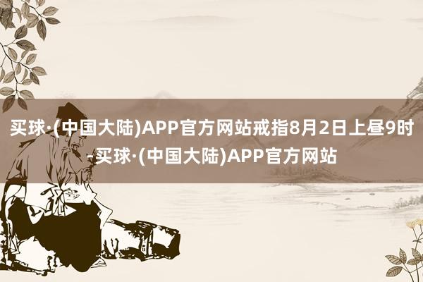 买球·(中国大陆)APP官方网站戒指8月2日上昼9时-买球·(中国大陆)APP官方网站