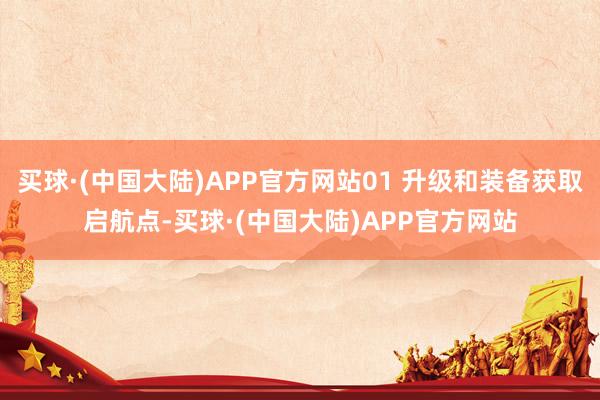 买球·(中国大陆)APP官方网站01 升级和装备获取启航点-买球·(中国大陆)APP官方网站