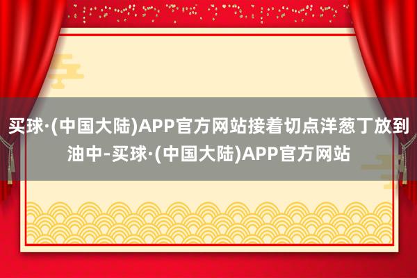 买球·(中国大陆)APP官方网站接着切点洋葱丁放到油中-买球·(中国大陆)APP官方网站