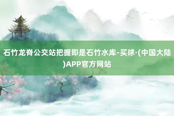 石竹龙脊公交站把握即是石竹水库-买球·(中国大陆)APP官方网站