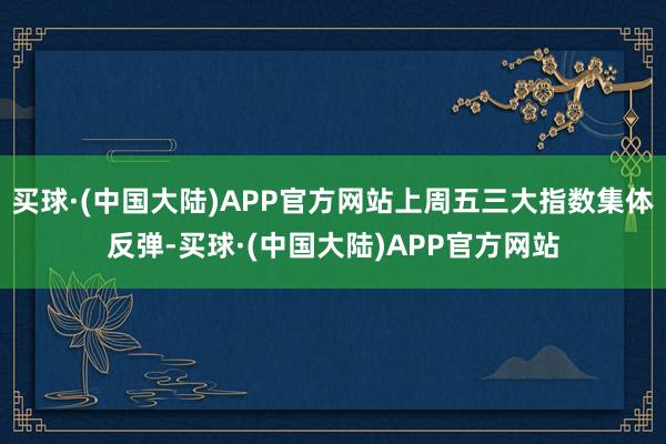 买球·(中国大陆)APP官方网站上周五三大指数集体反弹-买球·(中国大陆)APP官方网站