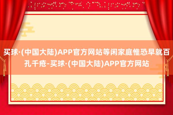 买球·(中国大陆)APP官方网站等闲家庭惟恐早就百孔千疮-买球·(中国大陆)APP官方网站