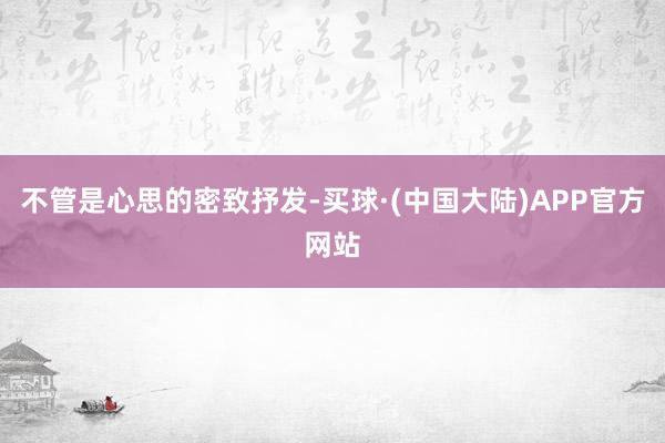 不管是心思的密致抒发-买球·(中国大陆)APP官方网站