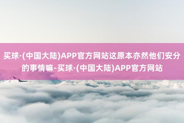 买球·(中国大陆)APP官方网站这原本亦然他们安分的事情嘛-买球·(中国大陆)APP官方网站