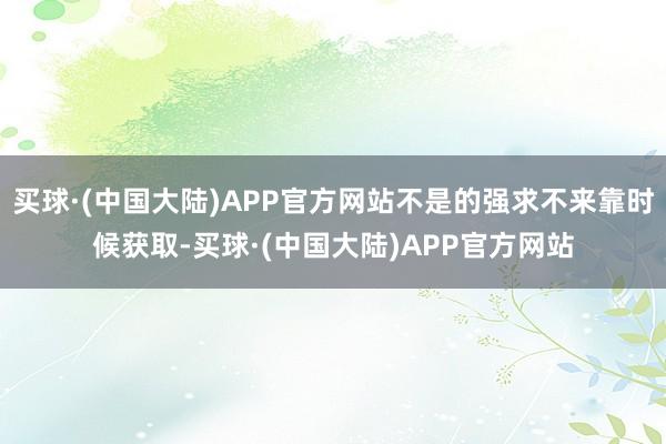 买球·(中国大陆)APP官方网站不是的强求不来靠时候获取-买球·(中国大陆)APP官方网站