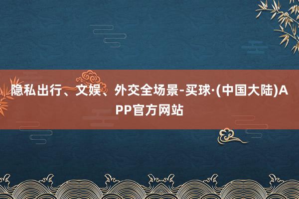 隐私出行、文娱、外交全场景-买球·(中国大陆)APP官方网站