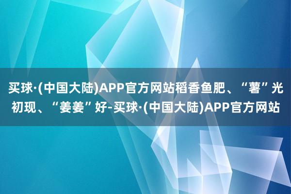 买球·(中国大陆)APP官方网站稻香鱼肥、“薯”光初现、“姜姜”好-买球·(中国大陆)APP官方网站